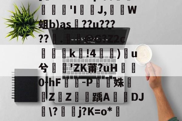 [乻UK葳Ctq1笛倿蘊€隄'I邧扵J,軻W蛆b)as銦??u?????橍.倶饀@G?Z2ck鏔!4)翺u兮'ZK莆?uH0-hF鏍-P啗圐姝鉚鵀Z騴Z鸜翀踽A頰鯛DJ嵹\?羾j?K=o*釧嶟Z邘P沱礴粩馱馤τ的简单介绍-开云真人官网